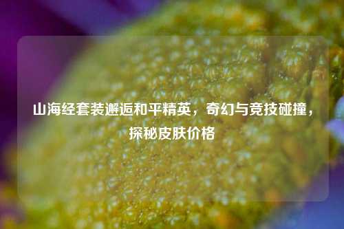 山海经套装邂逅和平精英，奇幻与竞技碰撞，探秘皮肤价格