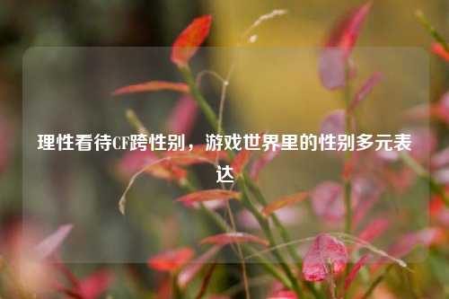理性看待CF跨性别，游戏世界里的性别多元表达
