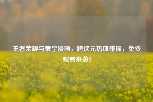 王者荣耀与拳皇漫画，跨次元热血碰撞，免费观看来袭！