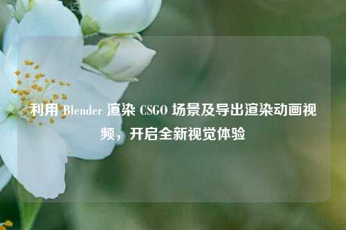 利用 Blender 渲染 CSGO 场景及导出渲染动画视频，开启全新视觉体验
