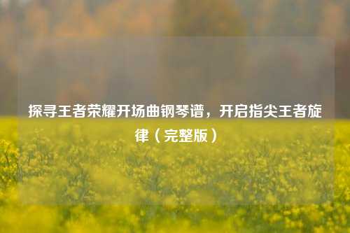 探寻王者荣耀开场曲钢琴谱，开启指尖王者旋律（完整版）