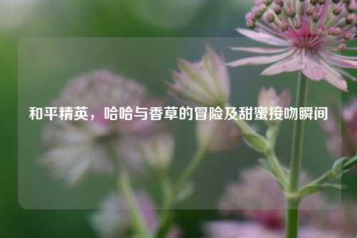和平精英，哈哈与香草的冒险及甜蜜接吻瞬间