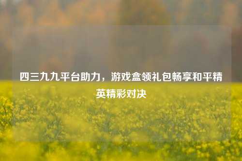 四三九九平台助力,游戏盒领礼包畅享和平精英精彩对决