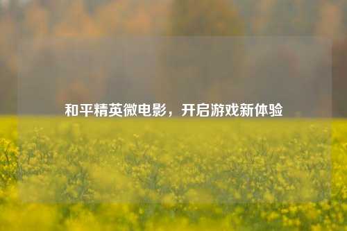 和平精英微电影，开启游戏新体验