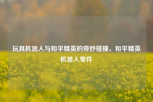 玩具机器人与和平精英的奇妙碰撞，和平精英机器人零件