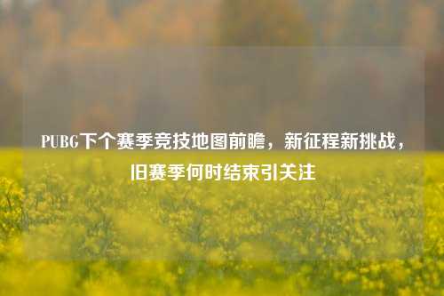 PUBG下个赛季竞技地图前瞻，新征程新挑战，旧赛季何时结束引关注