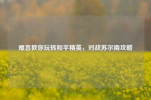 难言教你玩转和平精英，对战苏尔南攻略