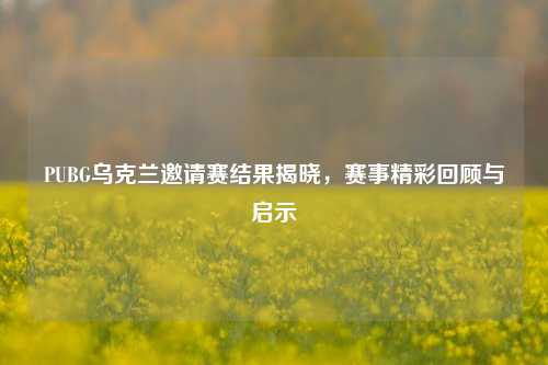 PUBG乌克兰邀请赛结果揭晓,赛事精彩回顾与启示