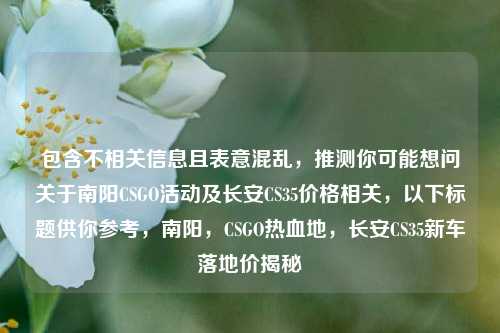 包含不相关信息且表意混乱，推测你可能想问关于南阳CSGO活动及长安CS35价格相关，以下标题供你参考，南阳，CSGO热血地，长安CS35新车落地价揭秘