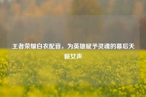 王者荣耀白衣配音,为英雄赋予灵魂的幕后天籁女声