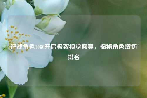 逆战角色1080开启极致视觉盛宴,揭秘角色增伤排名